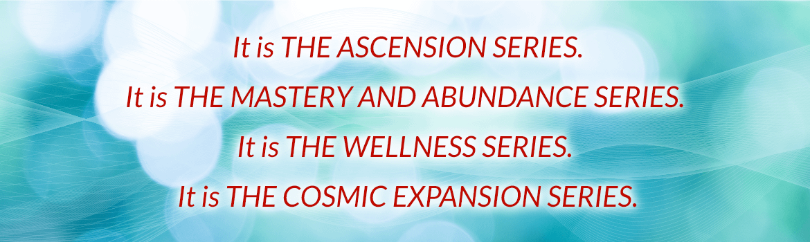 It is the ascension series. It is the mastery and abundance series, It is the wellness series. It is the cosmic expansion series.
